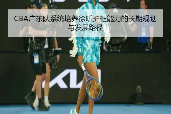 CBA广东队系统培养徐昕护框能力的长期规划与发展路径