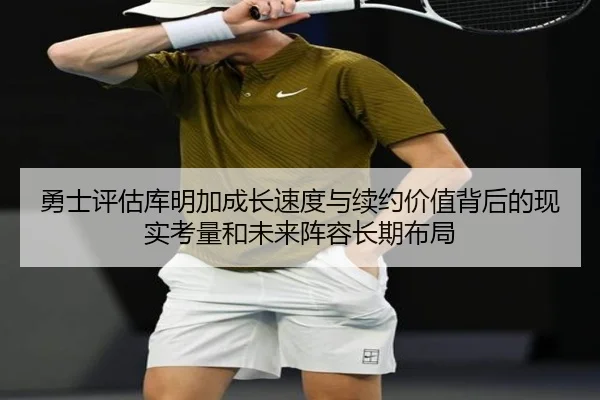 勇士评估库明加成长速度与续约价值背后的现实考量和未来阵容长期布局